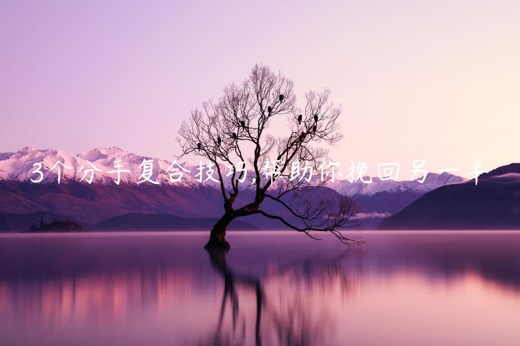3個分手復(fù)合技巧,幫助你挽回另一半