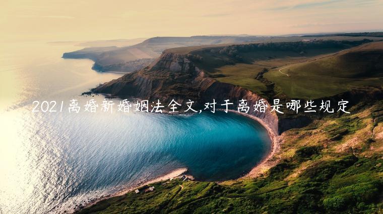 2021離婚新婚姻法全文,對于離婚是哪些規定