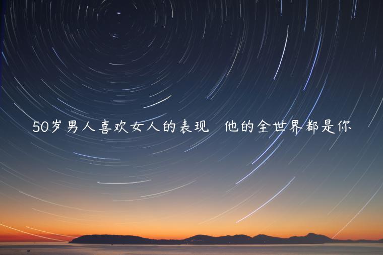 50歲男人喜歡女人的表現   他的全世界都是你