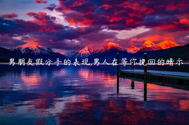 男朋友假分手的表現,男人在等你挽回的暗示