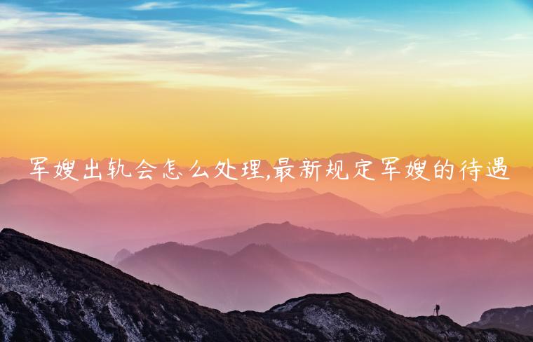 軍嫂出軌會怎么處理,最新規定軍嫂的待遇