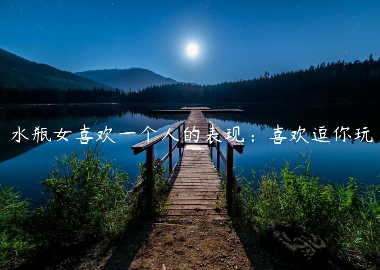 水瓶女喜歡一個人的表現：喜歡逗你玩