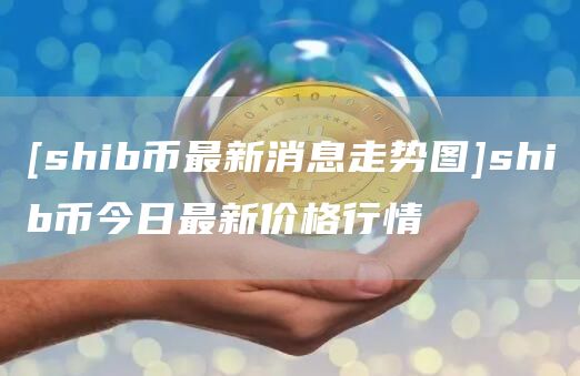 shib幣最新消息走勢圖shib幣今日最新價格行情