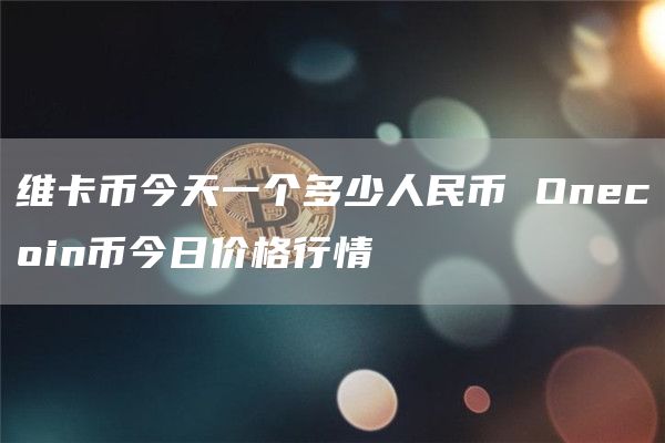 維卡幣今天一個多少人民幣 Onecoin幣今日價格行情