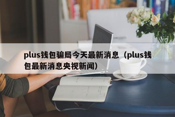 plus錢包騙局今天最新消息（plus錢包最新消息央視新聞）